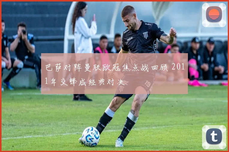 巴萨对阵曼联欧冠焦点战回顾 2011年交锋成经典对决